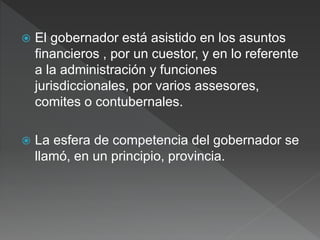  El gobernador está asistido en los asuntos
financieros , por un cuestor, y en lo referente
a la administración y funciones
jurisdiccionales, por varios assesores,
comites o contubernales.
 La esfera de competencia del gobernador se
llamó, en un principio, provincia.
 