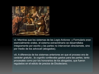 vii. Mientras que los sistemas de las Legis Actiones y Formulario eran
esencialmente orales, el sistema extraordinario se desarrollaba
íntegramente por escrito y las partes no intervenían directamete, sino
por medio de los advocati (abogados).
viii. A diferencia de los sistemas anteriores en que el proceso era de
carácter gratuito , la cognitio conllevaba gastos para las partes, tanto
procesales como por los honorarios de los abogados, que fueron
regulados en el edicto de precios de Diocleciano.
 