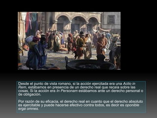 Desde el punto de vista romano, si la acción ejercitada era una Actio in
Rem, estábamos en presencia de un derecho real que recaía sobre las
cosas. Si la acción era In Personam estábamos ante un derecho personal o
de obligación.
Por razón de su eficacia, el derecho real en cuanto que el derecho absoluto
es ejercitable y puede hacerse efectivo contra todos, es decir es oponible
erga omnes.
 