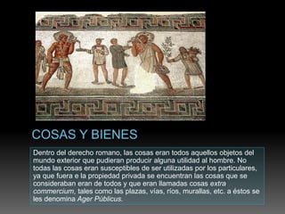 Dentro del derecho romano, las cosas eran todos aquellos objetos del
mundo exterior que pudieran producir alguna utilidad al hombre. No
todas las cosas eran susceptibles de ser utilizadas por los particulares,
ya que fuera e la propiedad privada se encuentran las cosas que se
consideraban eran de todos y que eran llamadas cosas extra
commercium, tales como las plazas, vías, ríos, murallas, etc. a éstos se
les denomina Ager Públicus.
 