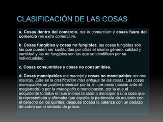 a. Cosas dentro del comercio, res in comercium y cosas fuera del
comercio res extra comercium.
b. Cosas fungibles y cosas no fungibles, las cosas fungibles son
las que pueden ser sustituídas por otras el mismo género, calidad y
cantidad y las no fungiples son las que se identifican por su
individualidad.
c. Cosas consumibles y cosas no consumibles.
d. Cosas mancipables res mancipi y cosas no mancipables res nec
mancipi. Ésta es la clasificación mas antigua de las cosas. Las cosas
mancipables se podían transmitir por la in iure cesio (cesión ante el
magistrado) o por la mancipatio o mancipación, por la que el
adquiriente tomaba en sus manos la cosa a mancipar o una cosa que
la representaba y afirmaba que aquella le pertenecía de acuerdo con
el derecho de los quirites; después tocaba la balanza con un pedazo
de cobre como símbolo de precio.
 