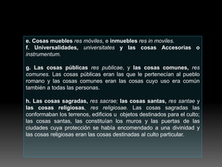 e. Cosas muebles res móviles, e inmuebles res in moviles.
f. Universalidades, universitates y las cosas Accesorias o
instrumentum.
g. Las cosas públicas res publicae, y las cosas comunes, res
comunes. Las cosas públicas eran las que le pertenecían al pueblo
romano y las cosas comunes eran las cosas cuyo uso era común
también a todas las personas.
h. Las cosas sagradas, res sacrae; las cosas santas, res santae y
las cosas religiosas, res religiosae. Las cosas sagradas las
conformaban los terrenos, edificios u objetos destinados para el culto;
las cosas santas, las constituían los muros y las puertas de las
ciudades cuya protección se había encomendado a una divinidad y
las cosas religiosas eran las cosas destinadas al culto particular.
 