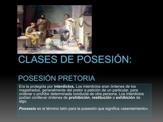 Era la protegida por interdictos. Los interdictos eran órdenes de los
magistrados, generalmente del pretor a petición de un particular, para
ordenar o prohibir determinada conducta de otra persona. Los interdictos
podían conllevar órdenes de prohibición, restitución o exhibición de
algo.
Possesio es el término latín para la posesión que significa «asentamiento».
 