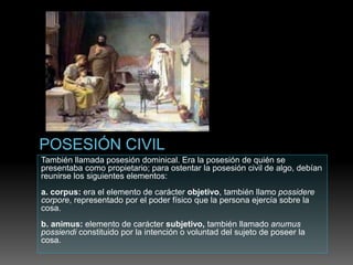 También llamada posesión dominical. Era la posesión de quién se
presentaba como propietario; para ostentar la posesión civil de algo, debían
reunirse los siguientes elementos:
a. corpus: era el elemento de carácter objetivo, también llamo possidere
corpore, representado por el poder físico que la persona ejercía sobre la
cosa.
b. animus: elemento de carácter subjetivo, también llamado anumus
possiendi constituido por la intención o voluntad del sujeto de poseer la
cosa.
 