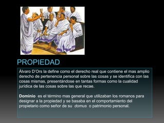 Álvaro D’Ors la define como el derecho real que contiene el mas amplio
derecho de pertenencia personal sobre las cosas y se identifica con las
cosas mismas, presentándose en tantas formas como la cualidad
jurídica de las cosas sobre las que recae.
Dominio es el término mas general que utilizaban los romanos para
designar a la propiedad y se basaba en el comportamiento del
propietario como señor de su domus o patrimonio personal.
 