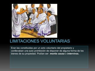 Eran las constituidas por un acto voluntario del propietario y
conllevaban una auto prohibición de disponer de alguna forma de los
bienes de su propiedad. Podían ser mortis causa o intervivos.
 