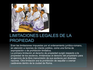 Eran las limitaciones impuestas por el ordenamiento jurídico-romano,
en atención a razones de interés público, como una forma de
expropiación o de prohibición limitativa.
La primera limitación al derecho de propiedad surgió respecto a la
propiedad de los esclavos, limitándose el derecho del propietario para
el ejercicio de la libre manumisión de sus esclavos por diversas
razones. Otra limitación era la prohibición de sepultar o cremar
cadáveres dentro de la ciudad de Roma.
 