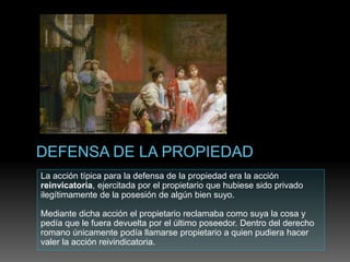 La acción típica para la defensa de la propiedad era la acción
reinvicatoria, ejercitada por el propietario que hubiese sido privado
ilegítimamente de la posesión de algún bien suyo.
Mediante dicha acción el propietario reclamaba como suya la cosa y
pedía que le fuera devuelta por el último poseedor. Dentro del derecho
romano únicamente podía llamarse propietario a quien pudiera hacer
valer la acción reivindicatoria.
 