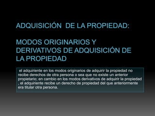 el adquiriente en los modos originarios de adquirir la propiedad no
recibe derechos de otra persona o sea que no existe un anterior
propietario; en cambio en los modos derivativos de adquirir la propiedad
, el adquiriente recibe un derecho de propiedad del que anteriormente
era titular otra persona.
 