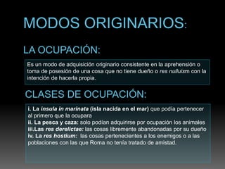 Es un modo de adquisición originario consistente en la aprehensión o
toma de posesión de una cosa que no tiene dueño o res nulluism con la
intención de hacerla propia.
i. La insula in marinata (isla nacida en el mar) que podía pertenecer
al primero que la ocupara
ii. La pesca y caza: solo podían adquirirse por ocupación los animales
iii.Las res derelictae: las cosas libremente abandonadas por su dueño
iv. La res hostium: las cosas pertenecientes a los enemigos o a las
poblaciones con las que Roma no tenía tratado de amistad.
 