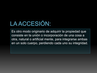 Es otro modo originario de adquirir la propiedad que
consiste en la unión o incorporación de una cosa a
otra, natural o artificial mente, para integrarse ambas
en un solo cuerpo, perdiendo cada uno su integridad.
 