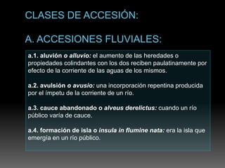a.1. aluvión o alluvio: el aumento de las heredades o
propiedades colindantes con los dos reciben paulatinamente por
efecto de la corriente de las aguas de los mismos.
a.2. avulsión o avusio: una incorporación repentina producida
por el ímpetu de la corriente de un río.
a.3. cauce abandonado o alveus derelictus: cuando un río
público varía de cauce.
a.4. formación de isla o insula in flumine nata: era la isla que
emergía en un río público.
 