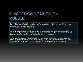 b.1. Ferruminatio: es la unión de dos objetos metálicos por
soldadura de la materia.
b.2. Scriptura: el dueño de la materia en que se escribió se
hace dueño de lo que en ella se ha escrito.
b.3. Pictura: el propietario de la obra pictórica adquiere por
accesión la materia en que esta se encuentra impresa.
 