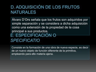 Álvaro D’Ors señala que los frutos son adquiridos por
simple separación y se considera a dicha adquisición
como una extensión de la propiedad de la cosa
principal a sus productos.
Consiste en la formación de una obra de nueva especie, es decir
de un nuevo objeto de función diferente de la primitiva,
empleando para ello materia ajena.
 