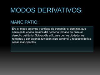Era el modo solemne y antiguo de transmitir el dominio, que
nació en la época arcaica del derecho romano en base al
derecho quiritario. Solo podía utilizarse por los ciudadanos
romanos o por quienes tuviesen ellus comercii y respecto de las
cosas mancipables.
 