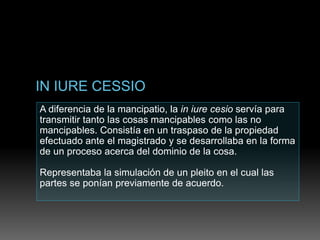 A diferencia de la mancipatio, la in iure cesio servía para
transmitir tanto las cosas mancipables como las no
mancipables. Consistía en un traspaso de la propiedad
efectuado ante el magistrado y se desarrollaba en la forma
de un proceso acerca del dominio de la cosa.
Representaba la simulación de un pleito en el cual las
partes se ponían previamente de acuerdo.
 