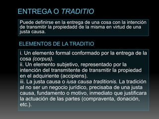 Puede definirse en la entrega de una cosa con la intención
de transmitir la propiedadd de la misma en virtud de una
justa causa.
i. Un elemento formal conformado por la entrega de la
cosa (corpus).
ii. Un elemento subjetivo, representado por la
intención del transmitente de transmitir la propiedad
en el adquiriente (accipiens).
iii. La justa causa o iusa causa traditionis. La tradición
al no ser un negocio jurídico, precisaba de una justa
causa, fundamento o motivo, inmediato que justificara
la actuación de las partes (compraventa, donación,
etc.).
 