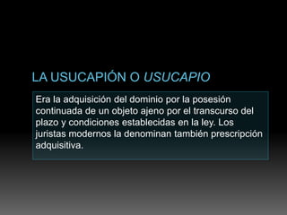 Era la adquisición del dominio por la posesión
continuada de un objeto ajeno por el transcurso del
plazo y condiciones establecidas en la ley. Los
juristas modernos la denominan también prescripción
adquisitiva.
 