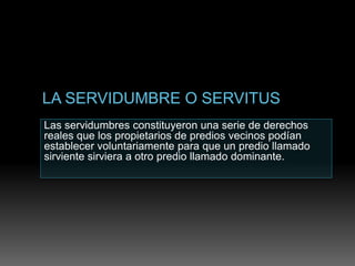Las servidumbres constituyeron una serie de derechos
reales que los propietarios de predios vecinos podían
establecer voluntariamente para que un predio llamado
sirviente sirviera a otro predio llamado dominante.
 
