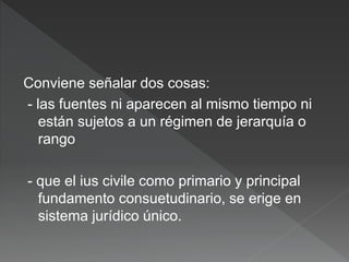 Conviene señalar dos cosas:
- las fuentes ni aparecen al mismo tiempo ni
están sujetos a un régimen de jerarquía o
rango
- que el ius civile como primario y principal
fundamento consuetudinario, se erige en
sistema jurídico único.
 