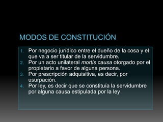 1. Por negocio jurídico entre el dueño de la cosa y el
que va a ser titular de la servidumbre.
2. Por un acto unilateral mortis causa otorgado por el
propietario a favor de alguna persona.
3. Por prescripción adquisitiva, es decir, por
usurpación.
4. Por ley, es decir que se constituía la servidumbre
por alguna causa estipulada por la ley
 