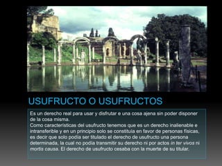Es un derecho real para usar y disfrutar e una cosa ajena sin poder disponer
de la cosa misma.
Como características del usufructo tenemos que es un derecho inalienable e
intransferible y en un principio solo se constituía en favor de personas físicas,
es decir que solo podía ser titulado el derecho de usufructo una persona
determinada, la cual no podía transmitir su derecho ni por actos in ter vivos ni
mortis causa. El derecho de usufructo cesaba con la muerte de su titular.
 