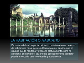 Es una modalidad especial del uso, consistente en el derecho
de habitar una casa, pero se diferencia en el sentido que el
usuario puede habitarla y ofrecerla gratuitamente, pero no
alquilarla; en cambio el titular de la servidumbre de habitatio
puede arrendarla pero no cederla gratuitamente.
 