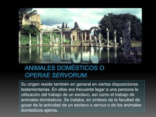 Su origen reside también en general en ciertas disposiciones
testamentarias. En ellas era frecuente legar a una persona la
utilización del trabajo de un esclavo, así como el trabajo de
animales domésticos. Se trataba, en síntesis de la facultad de
gozar de la actividad de un esclavo o servus o de los animales
domésticos ajenos.
 