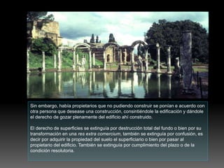 Sin embargo, había propietarios que no pudiendo construir se ponían e acuerdo con
otra persona que desease una construcción, consintiéndole la edificación y dándole
el derecho de gozar plenamente del edificio ahí construido.
El derecho de superficies se extinguía por destrucción total del fundo o bien por su
transformación en una res extra comercium, también se extinguía por confusión, es
decir por adquirir la propiedad del suelo el superficiario o bien por pasar al
propietario del edificio. También se extinguía por cumplimiento del plazo o de la
condición resolutoria.
 