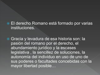  El derecho Romano está formado por varias
instituciones.
 Gracia y levadura de esa historia son: la
pasión del romano por el derecho, el
abundamiento jurídico y la escases
legislativa , la sencillez de soluciones, la
autonomía del individuo en uso de uno de
sus poderes o facultades concebidas con la
mayor libertad posible…
 
