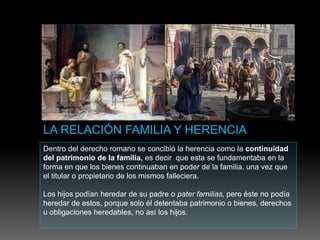 Dentro del derecho romano se concibió la herencia como la continuidad
del patrimonio de la familia, es decir que esta se fundamentaba en la
forma en que los bienes continuaban en poder de la familia, una vez que
el titular o propietario de los mismos falleciera.
Los hijos podían heredar de su padre o pater familias, pero éste no podía
heredar de estos, porque solo él detentaba patrimonio o bienes, derechos
u obligaciones heredables, no así los hijos.
 