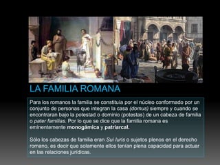 Para los romanos la familia se constituía por el núcleo conformado por un
conjunto de personas que integran la casa (domus) siempre y cuando se
encontraran bajo la potestad o dominio (potestas) de un cabeza de familia
o pater familias. Por lo que se dice que la familia romana es
eminentemente monogámica y patriarcal.
Sólo los cabezas de familia eran Sui Iuris o sujetos plenos en el derecho
romano, es decir que solamente ellos tenían plena capacidad para actuar
en las relaciones jurídicas.
 