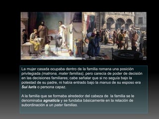 La mujer casada ocupaba dentro de la familia romana una posición
privilegiada (matrona, mater familias), pero carecía de poder de decisión
en las decisiones familiares; cabe señalar que si no seguía bajo la
potestad de su padre, ni había entrado bajo la manus de su esposo era
Sui Iuris o persona capaz.
A la familia que se formaba alrededor del cabeza de la familia se le
denominaba agnaticia y se fundaba básicamente en la relación de
subordinación a un pater familias.
 
