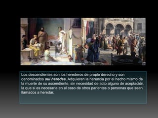 Los descendientes son los herederos de propio derecho y son
denominados sui heredes. Adquieren la herencia por el hecho mismo de
la muerte de su ascendiente, sin necesidad de acto alguno de aceptación,
la que si es necesaria en el caso de otros parientes o personas que sean
llamados a heredar.
 
