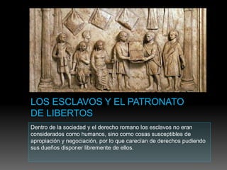 Dentro de la sociedad y el derecho romano los esclavos no eran
considerados como humanos, sino como cosas susceptibles de
apropiación y negociación, por lo que carecían de derechos pudiendo
sus dueños disponer libremente de ellos.
 