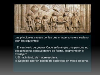 Las principales causas por las que una persona era esclavo
eran las siguientes:
i. El cautiverio de guerra. Cabe señalar que una persona no
podía hacerse esclavo dentro de Roma, solamente en el
extranjero.
ii. El nacimiento de madre esclava.
iii. Se podía caer en estado de esclavitud en modo de pena.
 