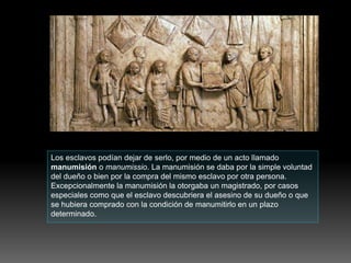 Los esclavos podían dejar de serlo, por medio de un acto llamado
manumisión o manumissio. La manumisión se daba por la simple voluntad
del dueño o bien por la compra del mismo esclavo por otra persona.
Excepcionalmente la manumisión la otorgaba un magistrado, por casos
especiales como que el esclavo descubriera el asesino de su dueño o que
se hubiera comprado con la condición de manumitirlo en un plazo
determinado.
 