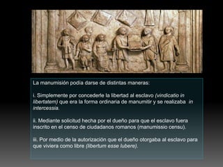 La manumisión podía darse de distintas maneras:
i. Simplemente por concederle la libertad al esclavo (vindicatio in
libertatem) que era la forma ordinaria de manumitir y se realizaba in
intercessia.
ii. Mediante solicitud hecha por el dueño para que el esclavo fuera
inscrito en el censo de ciudadanos romanos (manumissio censu).
iii. Por medio de la autorización que el dueño otorgaba al esclavo para
que viviera como libre (libertum esse lubere).
 