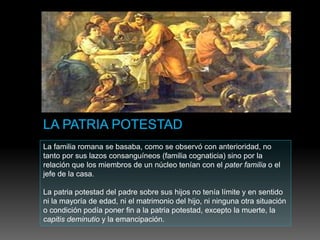 La familia romana se basaba, como se observó con anterioridad, no
tanto por sus lazos consanguíneos (familia cognaticia) sino por la
relación que los miembros de un núcleo tenían con el pater familia o el
jefe de la casa.
La patria potestad del padre sobre sus hijos no tenía límite y en sentido
ni la mayoría de edad, ni el matrimonio del hijo, ni ninguna otra situación
o condición podía poner fin a la patria potestad, excepto la muerte, la
capitis deminutio y la emancipación.
 
