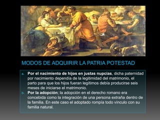 a. Por el nacimiento de hijos en justas nupcias, dicha paternidad
por nacimiento dependía de la legitimidad del matrimonio, el
parto para que los hijos fueran legítimos debía producirse seis
meses de iniciarse el matrimonio.
b. Por la adopción; la adopción en el derecho romano era
concebida como la integración de una persona extraña dentro de
la familia. En este caso el adoptado rompía todo vínculo con su
familia natural.
 