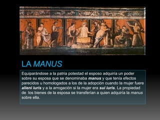 Equiparándose a la patria potestad el esposo adquiría un poder
sobre su esposa que se denominaba manus y que tenía efectos
parecidos u homologados a los de la adopción cuando la mujer fuere
alieni iuris y a la arrogación si la mujer era sui iuris. La propiedad
de los bienes de la esposa se transferían a quien adquiría la manus
sobre ella.
 