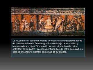 La mujer bajo el poder del marido (in manu) era considerada dentro
de la estructura de la familia agnaticia como hija de su marido y
hermana de sus hijos. Si el marido se encontraba bajo la patria
potestad de su padre, la esposa entraba bajo la patria potestad que
este se encontrare, siempre como hija de su esposo.
 