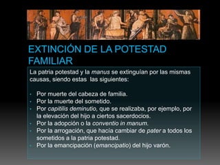 La patria potestad y la manus se extinguían por las mismas
causas, siendo estas las siguientes:
• Por muerte del cabeza de familia.
• Por la muerte del sometido.
• Por capitilis deminutio, que se realizaba, por ejemplo, por
la elevación del hijo a ciertos sacerdocios.
• Por la adopción o la conventio in manum.
• Por la arrogación, que hacía cambiar de pater a todos los
sometidos a la patria potestad.
• Por la emancipación (emancipatio) del hijo varón.
 