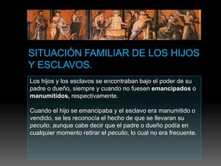 Los hijos y los esclavos se encontraban bajo el poder de su
padre o dueño, siempre y cuando no fuesen emancipados o
manumitidos, respectivamente.
Cuando el hijo se emancipaba y el esclavo era manumitido o
vendido, se les reconocía el hecho de que se llevaran su
peculio, aunque cabe decir que el padre o dueño podía en
cualquier momento retirar el peculio, lo cual no era frecuente.
 