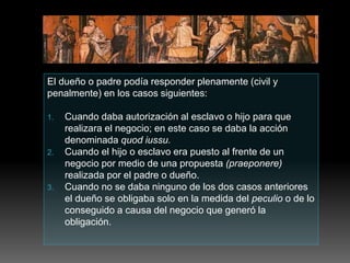El dueño o padre podía responder plenamente (civil y
penalmente) en los casos siguientes:
1. Cuando daba autorización al esclavo o hijo para que
realizara el negocio; en este caso se daba la acción
denominada quod iussu.
2. Cuando el hijo o esclavo era puesto al frente de un
negocio por medio de una propuesta (praeponere)
realizada por el padre o dueño.
3. Cuando no se daba ninguno de los dos casos anteriores
el dueño se obligaba solo en la medida del peculio o de lo
conseguido a causa del negocio que generó la
obligación.
 