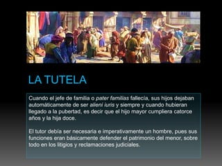 Cuando el jefe de familia o pater familias fallecía, sus hijos dejaban
automáticamente de ser alieni iuris y siempre y cuando hubieran
llegado a la pubertad, es decir que el hijo mayor cumpliera catorce
años y la hija doce.
El tutor debía ser necesaria e imperativamente un hombre, pues sus
funciones eran básicamente defender el patrimonio del menor, sobre
todo en los litigios y reclamaciones judiciales.
 
