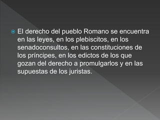  El derecho del pueblo Romano se encuentra
en las leyes, en los plebiscitos, en los
senadoconsultos, en las constituciones de
los príncipes, en los edictos de los que
gozan del derecho a promulgarlos y en las
supuestas de los juristas.
 