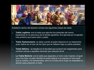 Existieron dentro del derecho romano las siguientes clases de tutela:
a. Tutéla Legítima: era la tutela que ejercían los parientes del menor,
basándose en la estructura de la familia agnaticia. Era ejercida por el agnado
mas próximo que fuera varón y púber.
b. Tutela Testamentaria: se daba cuando el padre disponía en su testamento
quien debía ser el tutor de los hijos que se hallaran bajo su patria potestad.
c. Tutela Atiliana: se basaba en la facultad que tuvieron los magistrados para
nombrar tutores a aquellos menores que carecían de él.
d. La Tutela Mulieris: era la tutela que asignaba un tutor a las mujeres; al igual
que a los hijos, el pater familias le podía asignar a su esposa un tutor para
que la cuidase y la representase, pero en el caso de la mujer se respetaba su
opinión para proponer un tutor.
 