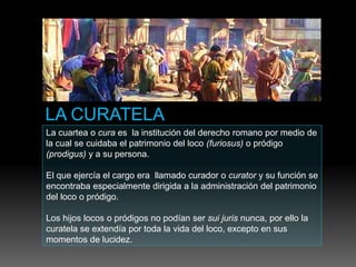 La cuartea o cura es la institución del derecho romano por medio de
la cual se cuidaba el patrimonio del loco (furiosus) o pródigo
(prodigus) y a su persona.
El que ejercía el cargo era llamado curador o curator y su función se
encontraba especialmente dirigida a la administración del patrimonio
del loco o pródigo.
Los hijos locos o pródigos no podían ser sui juris nunca, por ello la
curatela se extendía por toda la vida del loco, excepto en sus
momentos de lucidez.
 