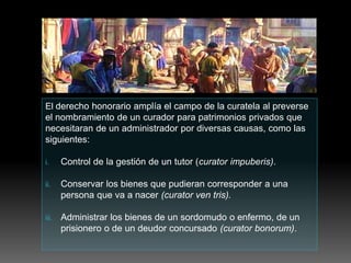 El derecho honorario amplía el campo de la curatela al preverse
el nombramiento de un curador para patrimonios privados que
necesitaran de un administrador por diversas causas, como las
siguientes:
i. Control de la gestión de un tutor (curator impuberis).
ii. Conservar los bienes que pudieran corresponder a una
persona que va a nacer (curator ven tris).
iii. Administrar los bienes de un sordomudo o enfermo, de un
prisionero o de un deudor concursado (curator bonorum).
 